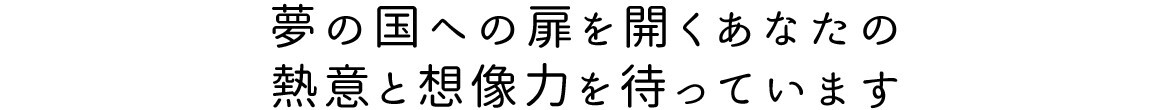 夢の国への扉を開くあなたの熱意と想像力を待っています